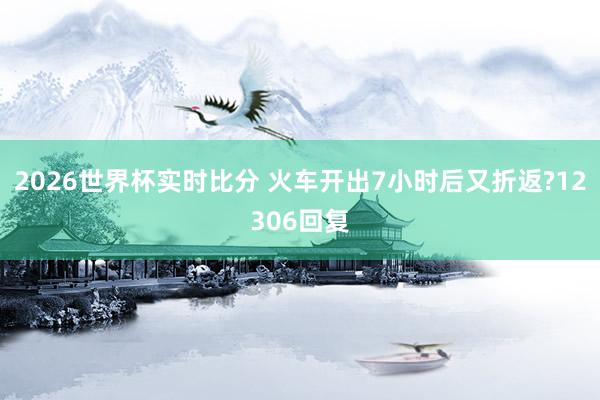 2026世界杯实时比分 火车开出7小时后又折返?12306回复