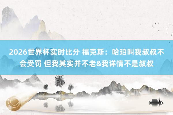2026世界杯实时比分 福克斯：哈珀叫我叔叔不会受罚 但我其实并不老&我详情不是叔叔