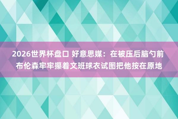 2026世界杯盘口 好意思媒：在被压后脑勺前 布伦森牢牢攥着文班球衣试图把他按在原地