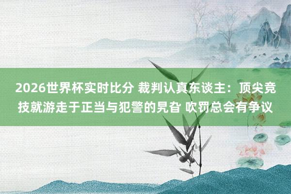 2026世界杯实时比分 裁判认真东谈主：顶尖竞技就游走于正当