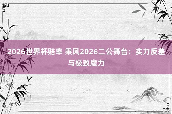 2026世界杯赔率 乘风2026二公舞台：实力反差与极致魔力