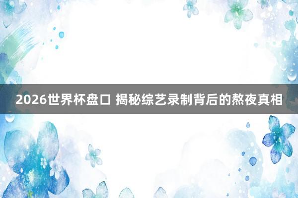 2026世界杯盘口 揭秘综艺录制背后的熬夜真相