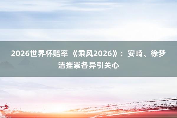 2026世界杯赔率 《乘风2026》：安崎、徐梦洁推崇各异引关心