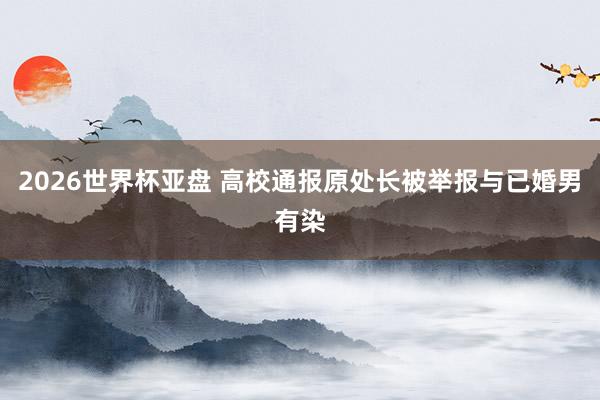 2026世界杯亚盘 高校通报原处长被举报与已婚男有染