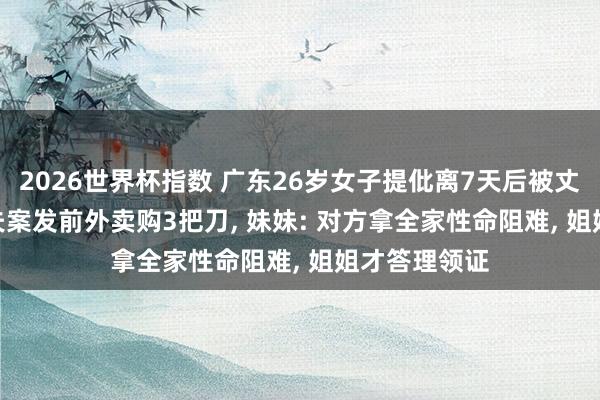 2026世界杯指数 广东26岁女子提仳离7天后被丈夫杀害 ， 丈夫案发前外卖购3把刀， 妹妹: 对方拿全家性命阻难， 姐姐才答理领证