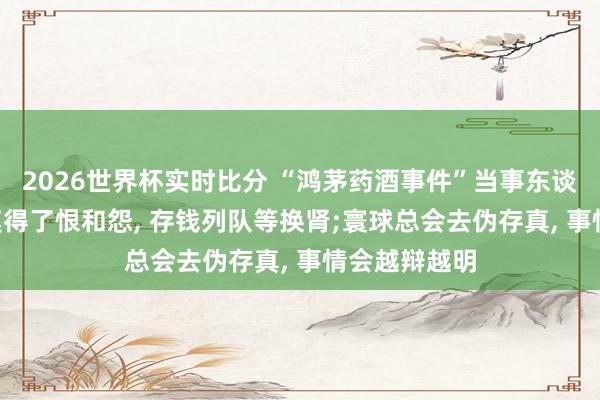 2026世界杯实时比分 “鸿茅药酒事件”当事东谈主谭秦东: 莫得了恨和怨， 存钱列队等换肾;寰球总会去伪存真， 事情会越辩越明