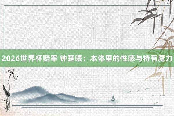 2026世界杯赔率 钟楚曦：本体里的性感与特有魔力
