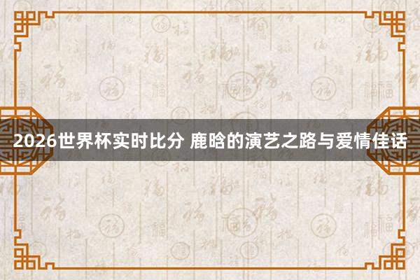 2026世界杯实时比分 鹿晗的演艺之路与爱情佳话