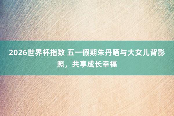 2026世界杯指数 五一假期朱丹晒与大女儿背影照，共享成长幸福