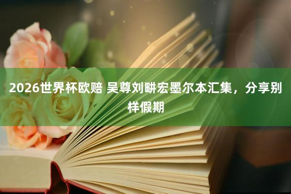 2026世界杯欧赔 吴尊刘畊宏墨尔本汇集，分享别样假期