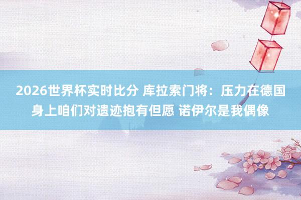 2026世界杯实时比分 库拉索门将：压力在德国身上咱们对遗迹抱有但愿 诺伊尔是我偶像