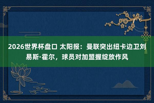 2026世界杯盘口 太阳报：曼联突出纽卡边卫刘易斯·霍尔，球员对加盟握绽放作风
