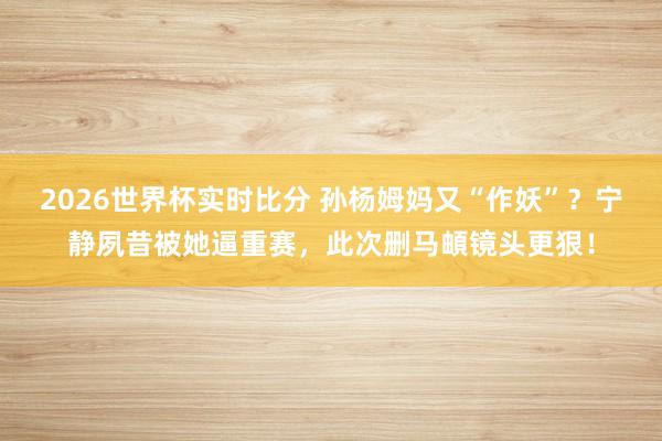 2026世界杯实时比分 孙杨姆妈又“作妖”？宁静夙昔被她逼重赛，此次删马頔镜头更狠！