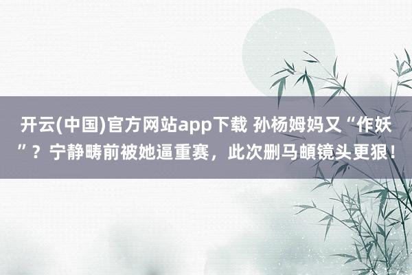 开云(中国)官方网站app下载 孙杨姆妈又“作妖”？宁静畴前被她逼重赛，此次删马頔镜头更狠！