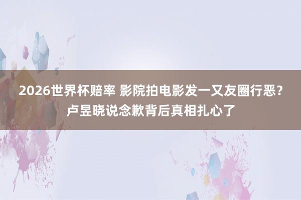 2026世界杯赔率 影院拍电影发一又友圈行恶?卢昱晓说念歉背后真相扎心了