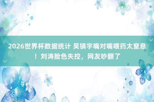 2026世界杯数据统计 吴镇宇嘴对嘴喂药太窒息!刘涛脸色失控,网友吵翻了