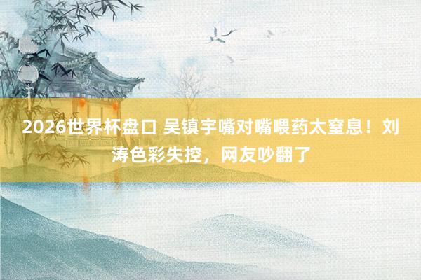 2026世界杯盘口 吴镇宇嘴对嘴喂药太窒息！刘涛色彩失控，网友吵翻了