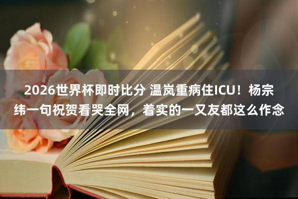 2026世界杯即时比分 温岚重病住ICU！杨宗纬一句祝贺看哭全网，着实的一又友都这么作念