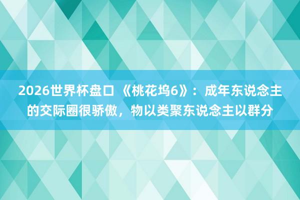 2026世界杯盘口 《桃花坞6》：成年东说念主的交际圈很骄傲，物以类聚东说念主以群分