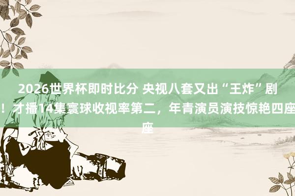 2026世界杯即时比分 央视八套又出“王炸”剧！才播14集寰球收视率第二，年青演员演技惊艳四座
