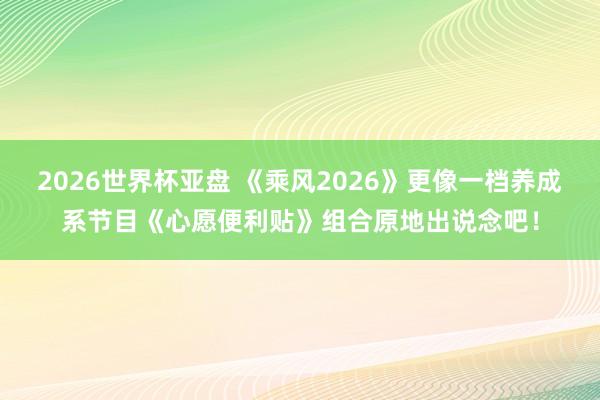 2026世界杯亚盘 《乘风2026》更像一档养成系节目《心愿便利贴》组合原地出说念吧!