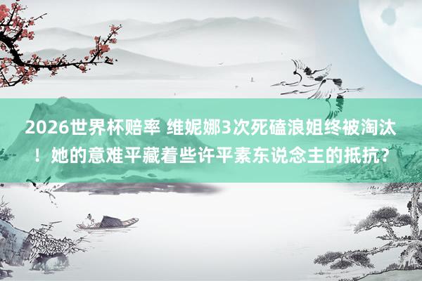 2026世界杯赔率 维妮娜3次死磕浪姐终被淘汰！她的意难平藏着些许平素东说念主的抵抗？