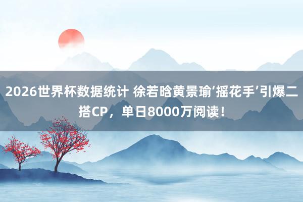 2026世界杯数据统计 徐若晗黄景瑜‘摇花手’引爆二搭CP，单日8000万阅读！