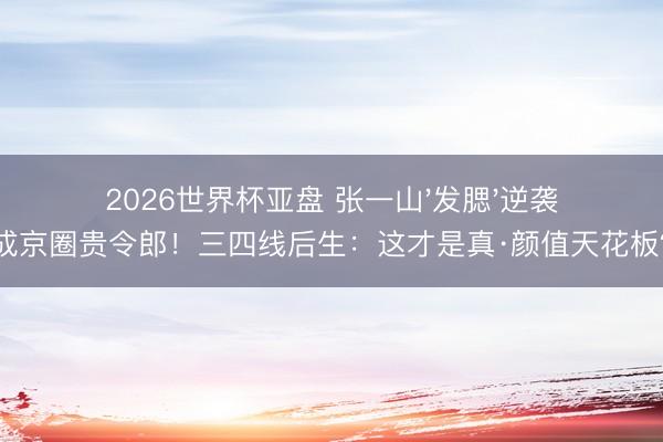 2026世界杯亚盘 张一山'发腮'逆袭成京圈贵令郎！三四线后生：这才是真·颜值天花板？
