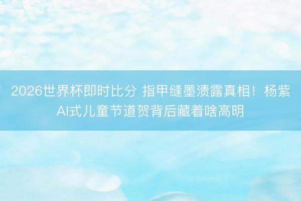 2026世界杯即时比分 指甲缝墨渍露真相!杨紫AI式儿童节道贺背后藏着啥高明