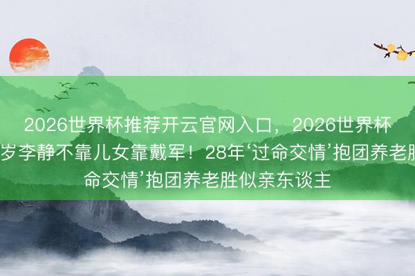 2026世界杯推荐开云官网入口，2026世界杯文字直播 56岁李静不靠儿女靠戴军！28年‘过命交情’抱团养老胜似亲东谈主