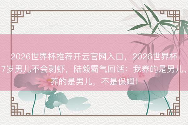 2026世界杯推荐开云官网入口，2026世界杯文字直播 17岁男儿不会剥虾，陆毅霸气回话：我养的是男儿，不是保姆！