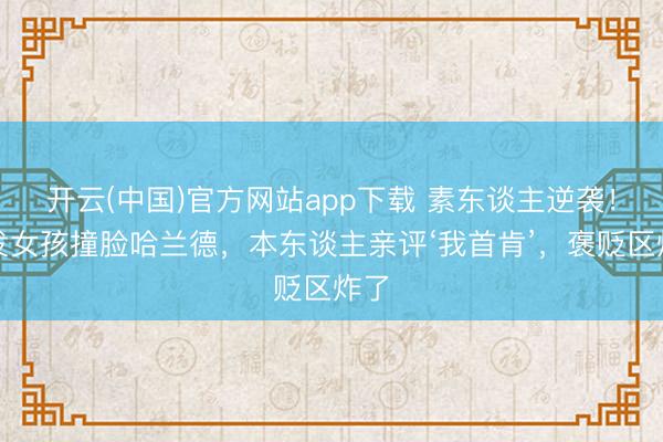 开云(中国)官方网站app下载 素东谈主逆袭！金发女孩撞脸哈兰德，本东谈主亲评‘我首肯’，褒贬区炸了