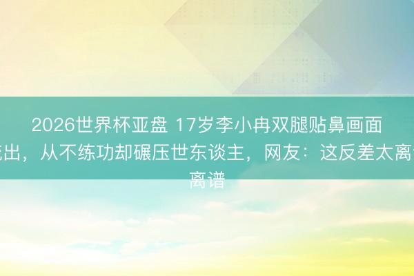2026世界杯亚盘 17岁李小冉双腿贴鼻画面流出，从不练功却碾压世东谈主，网友：这反差太离谱
