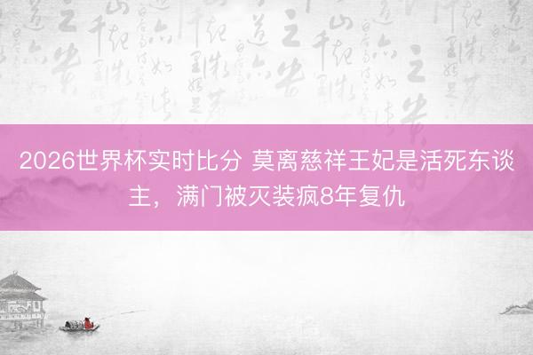 2026世界杯实时比分 莫离慈祥王妃是活死东谈主，满门被灭装疯8年复仇