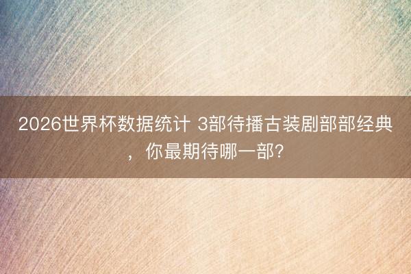 2026世界杯数据统计 3部待播古装剧部部经典,你最期待哪一部?