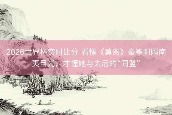2026世界杯实时比分 看懂《莫离》秦筝阻隔南夷目光，才懂她与太后的“同盟”