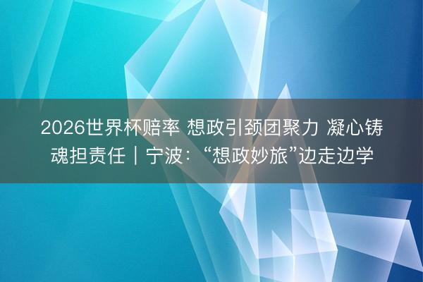 2026世界杯赔率 想政引颈团聚力 凝心铸魂担责任|宁波:“想政妙旅”边走边学