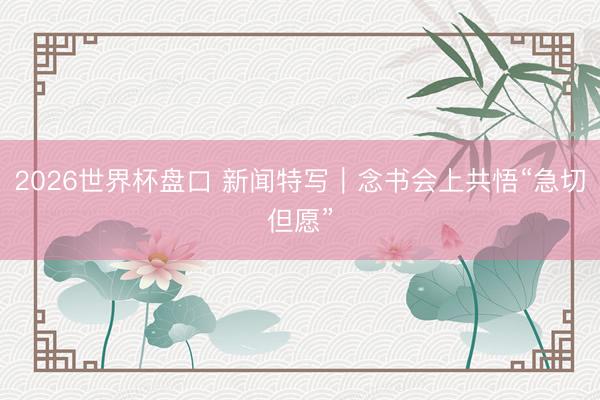 2026世界杯盘口 新闻特写｜念书会上共悟“急切但愿”
