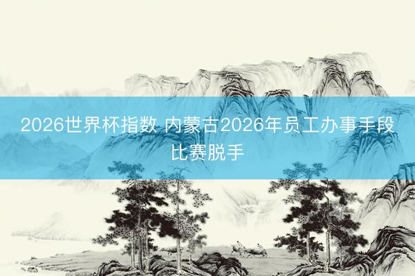 2026世界杯指数 内蒙古2026年员工办事手段比赛脱手