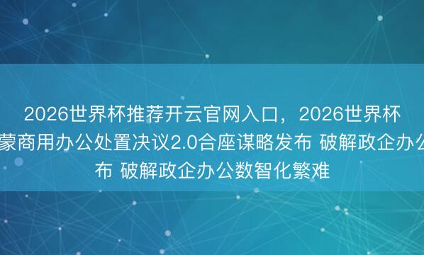 2026世界杯推荐开云官网入口,2026世界杯文字直播 鸿蒙商用办公处置决议2.0合座谋略发布 破解政企办公数智化繁难