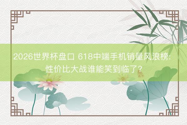 2026世界杯盘口 618中端手机销量风浪榜: 性价比大战谁能笑到临了?