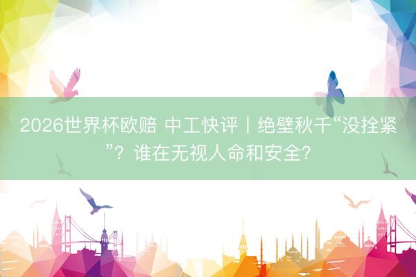 2026世界杯欧赔 中工快评丨绝壁秋千“没拴紧”？谁在无视人命和安全？