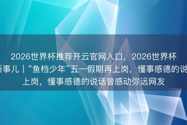 2026世界杯推荐开云官网入口,2026世界杯文字直播 打工清新事儿|“鱼档少年”五一假期再上岗,懂事感德的说话曾感动弥远网友