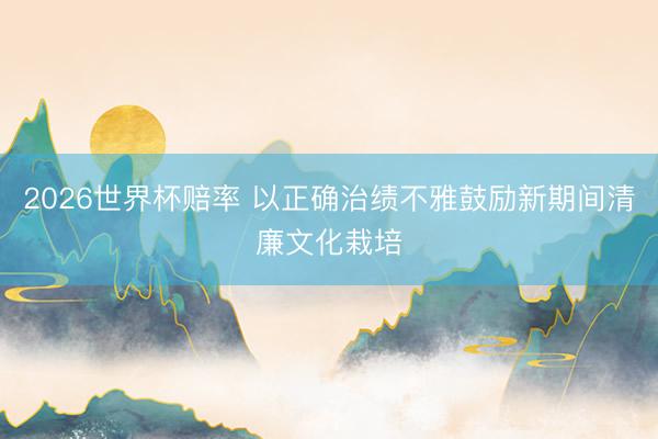 2026世界杯赔率 以正确治绩不雅鼓励新期间清廉文化栽培