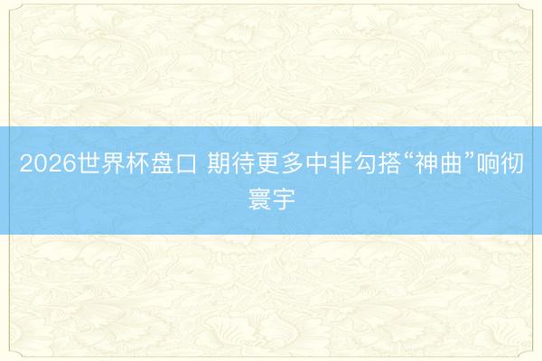 2026世界杯盘口 期待更多中非勾搭“神曲”响彻寰宇