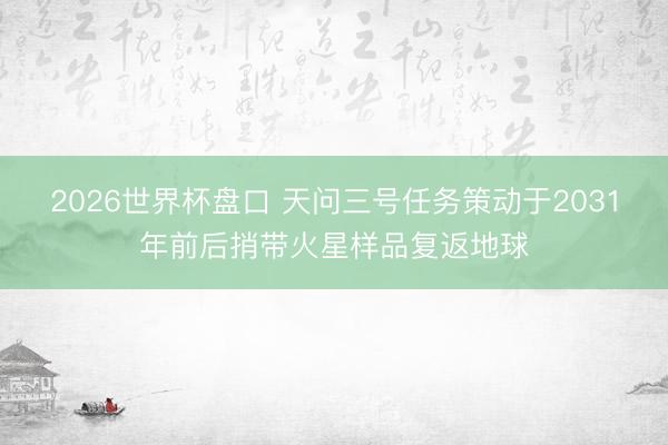 2026世界杯盘口 天问三号任务策动于2031年前后捎带火星样品复返地球