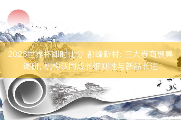 2026世界杯即时比分 都峰新材: 三大券商聚集调研, 机构认同成长细则性与新品长进