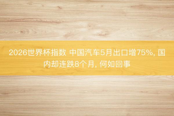 2026世界杯指数 中国汽车5月出口增75%， 国内却连跌8个月， 何如回事