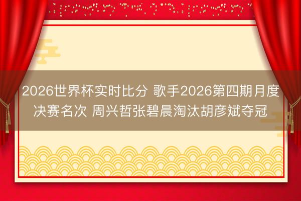 2026世界杯实时比分 歌手2026第四期月度决赛名次 周兴哲张碧晨淘汰胡彦斌夺冠