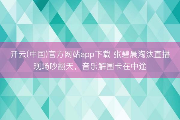 开云(中国)官方网站app下载 张碧晨淘汰直播现场吵翻天，音乐解围卡在中途